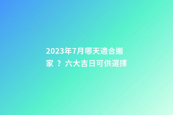 2023年7月哪天適合搬家？六大吉日可供選擇